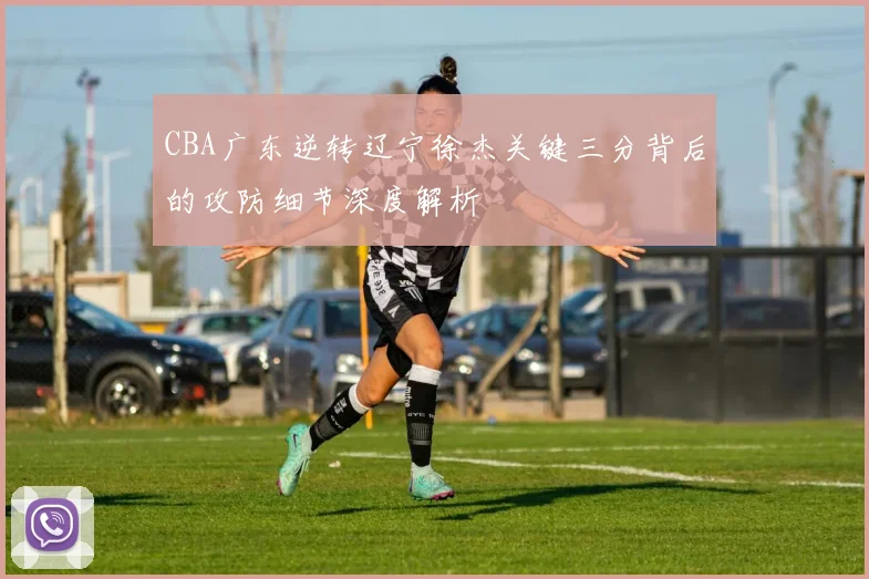 CBA广东逆转辽宁徐杰关键三分背后的攻防细节深度解析