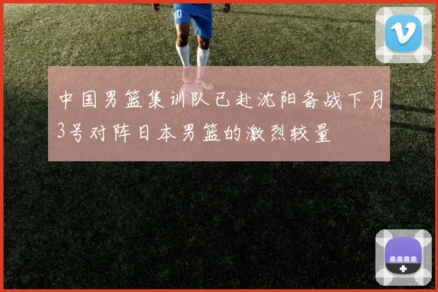 中国男篮集训队已赴沈阳备战下月3号对阵日本男篮的激烈较量