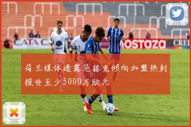 荷兰媒体透露范赫克倾向加盟热刺报价至少5000万欧元