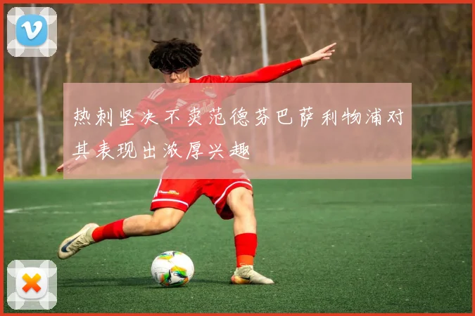 热刺坚决不卖范德芬巴萨利物浦对其表现出浓厚兴趣