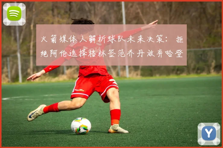 火箭媒体人解析球队未来决策：拒绝阿伦选择格林签范乔丹放弃哈登