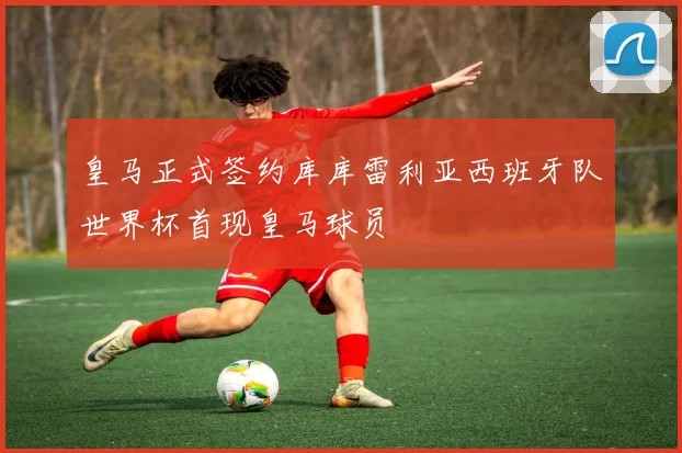 皇马正式签约库库雷利亚西班牙队世界杯首现皇马球员