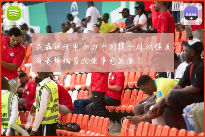 武磊训练中全力冲刺提升对抗强度海港锋线首发竞争愈发激烈