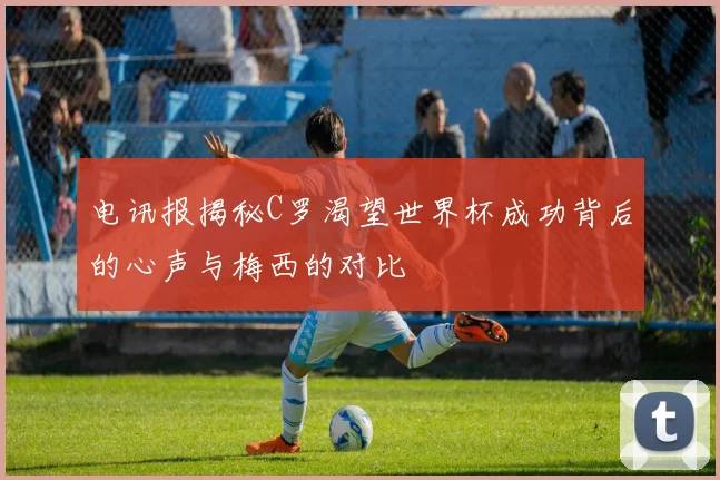 电讯报揭秘C罗渴望世界杯成功背后的心声与梅西的对比