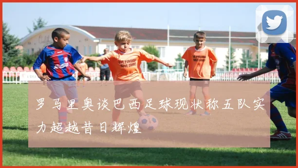 罗马里奥谈巴西足球现状称五队实力超越昔日辉煌
