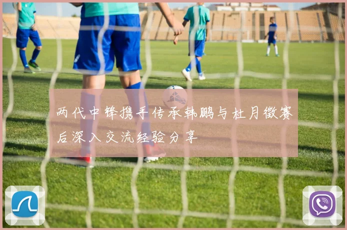 两代中锋携手传承韩鹏与杜月徵赛后深入交流经验分享
