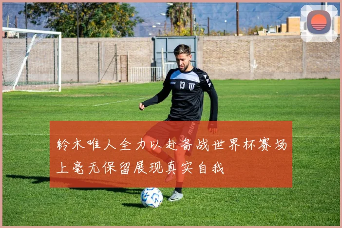铃木唯人全力以赴备战世界杯赛场上毫无保留展现真实自我