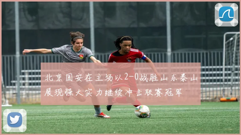 北京国安在主场以2-0战胜山东泰山展现强大实力继续冲击联赛冠军
