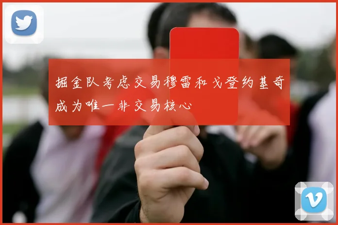 掘金队考虑交易穆雷和戈登约基奇成为唯一非交易核心