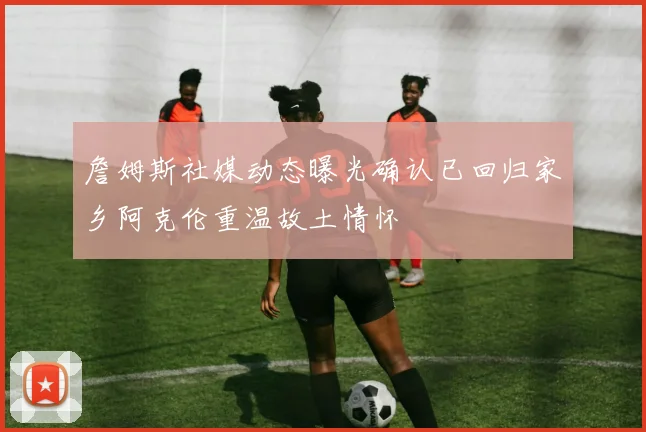 詹姆斯社媒动态曝光确认已回归家乡阿克伦重温故土情怀