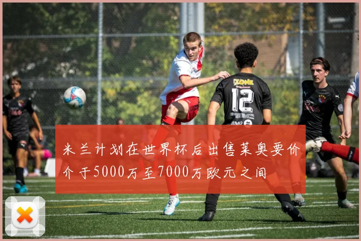 米兰计划在世界杯后出售莱奥要价介于5000万至7000万欧元之间