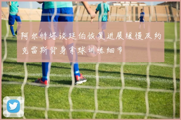 阿尔特塔谈廷伯恢复进展缓慢及约克雷斯背身拿球训练细节