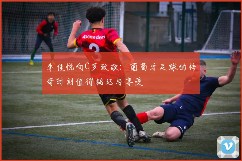 李佳悦向C罗致敬：葡萄牙足球的传奇时刻值得铭记与享受