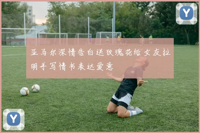 亚马尔深情告白送玫瑰花给女友拉明手写情书表达爱意