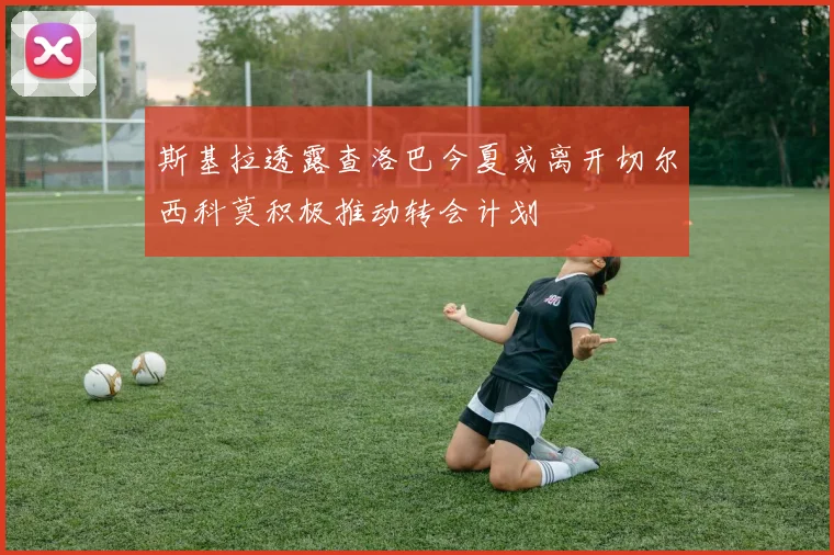 斯基拉透露查洛巴今夏或离开切尔西科莫积极推动转会计划