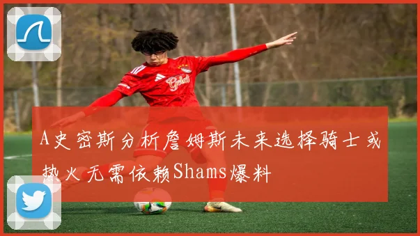 A史密斯分析詹姆斯未来选择骑士或热火无需依赖Shams爆料