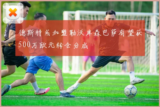 德斯特或加盟勒沃库森巴萨有望获500万欧元转会分成