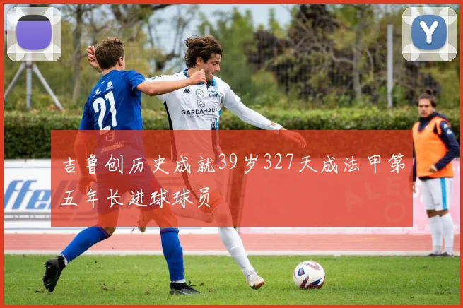 吉鲁创历史成就39岁327天成法甲第五年长进球球员