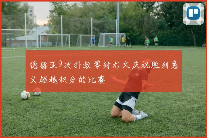 德赫亚9次扑救零封尤文庆祝胜利意义超越积分的比赛