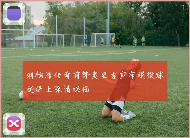 利物浦传奇前锋奥里吉宣布退役球迷送上深情祝福