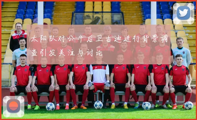 太阳队对公牛后卫吉迪进行背景调查引发关注与讨论