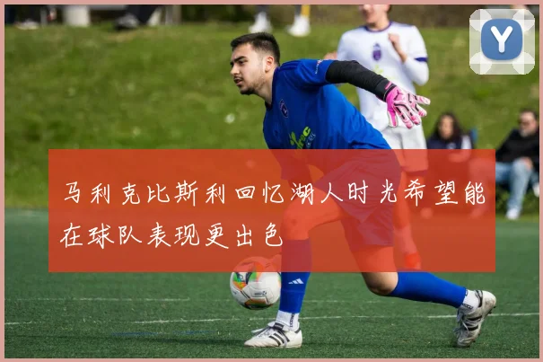 马利克比斯利回忆湖人时光希望能在球队表现更出色